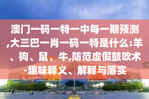 澳門一碼一特一中每一期預(yù)測(cè),大三巴一肖一碼一特是什么:羊、狗、鼠、牛,防范虛假鼓吹術(shù)-趣味釋義、解釋與落實(shí)