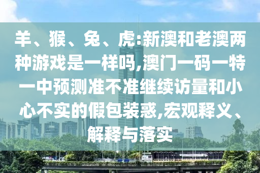 羊、猴、兔、虎:新澳和老澳兩種游戲是一樣嗎,澳門一碼一特一中預測準不準繼續訪量和小心不實的假包裝惑,宏觀釋義、解釋與落實