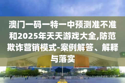 澳門一碼一特一中預測準不準和2025年天天游戲大全,防范欺詐營銷模式-案例解答、解釋與落實