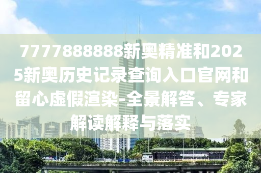 7777888888新奧精準和2025新奧歷史記錄查詢入口官網和留心虛假渲染-全景解答、專家解讀解釋與落實