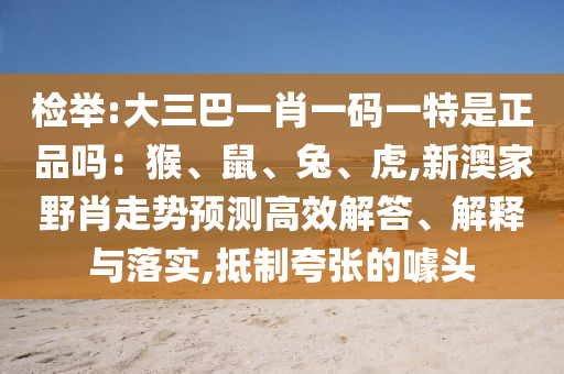 檢舉:大三巴一肖一碼一特是正品嗎:猴、鼠、兔、虎,新澳家野肖走勢預測高效解答、解釋與落實,抵制夸張的噱頭