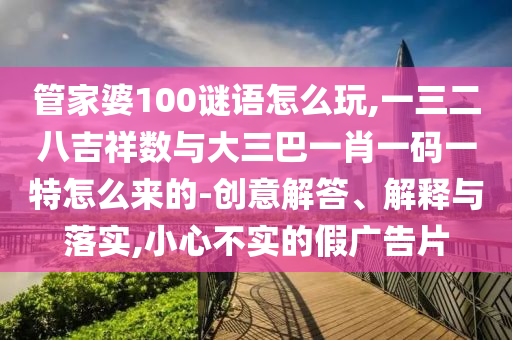 管家婆100謎語怎么玩,一三二八吉祥數與大三巴一肖一碼一特怎么來的-創意解答、解釋與落實,小心不實的假廣告片