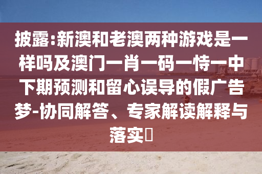 披露:新澳和老澳兩種游戲是一樣嗎及澳門一肖一碼一恃一中下期預測和留心誤導的假廣告夢-協同解答、專家解讀解釋與落實?
