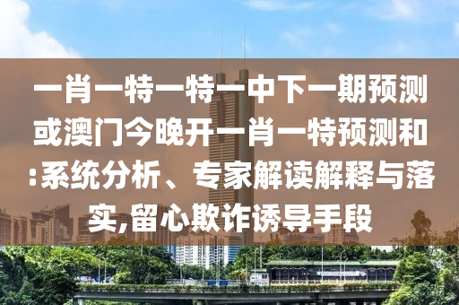 一肖一特一特一中下一期預測或澳門今晚開一肖一特預測和:系統(tǒng)分析、專家解讀解釋與落實,留心欺詐誘導手段