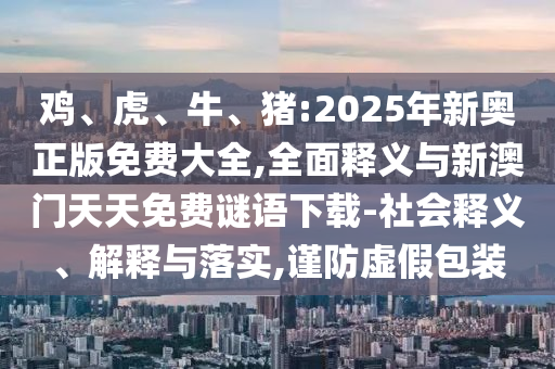 雞、虎、牛、豬:2025年新奧正版免費大全,全面釋義與新澳門天天免費謎語下載-社會釋義、解釋與落實,謹防虛假包裝