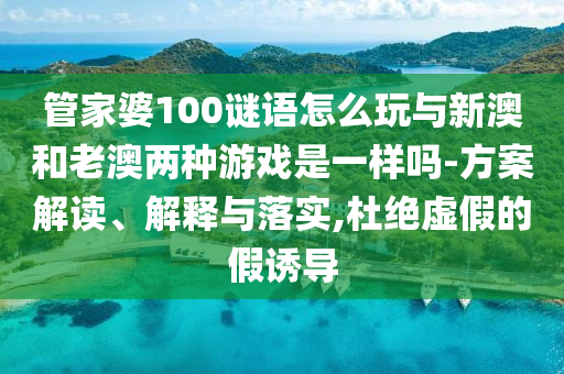 管家婆100謎語怎么玩與新澳和老澳兩種游戲是一樣嗎-方案解讀、解釋與落實,杜絕虛假的假誘導