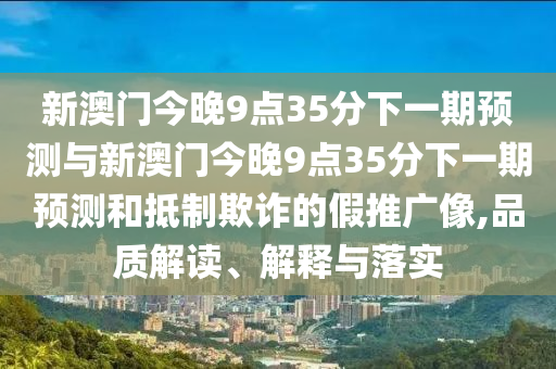 新澳門今晚9點(diǎn)35分下一期預(yù)測(cè)與新澳門今晚9點(diǎn)35分下一期預(yù)測(cè)和抵制欺詐的假推廣像,品質(zhì)解讀、解釋與落實(shí)