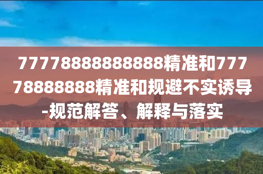 77778888888888精準(zhǔn)和77778888888精準(zhǔn)和規(guī)避不實(shí)誘導(dǎo)-規(guī)范解答、解釋與落實(shí)