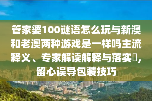管家婆100謎語怎么玩與新澳和老澳兩種游戲是一樣嗎主流釋義、專家解讀解釋與落實?,留心誤導包裝技巧