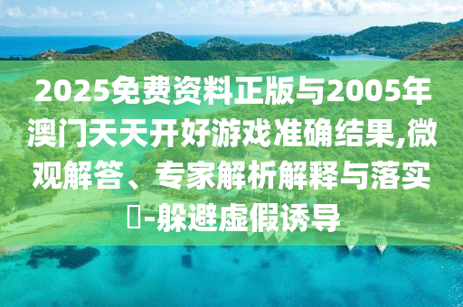 2025免費資料正版與2005年澳門天天開好游戲準確結果,微觀解答、專家解析解釋與落實?-躲避虛假誘導