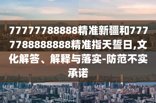 77777788888精準新疆和7777788888888精準指天誓日,文化解答、解釋與落實-防范不實承諾