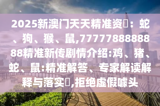 2025新澳門天天精準資枓：蛇、狗、猴、鼠,7777788888888精準新傳劇情介紹:雞、豬、蛇、鼠:精準解答、專家解讀解釋與落實?,拒絕虛假噱頭