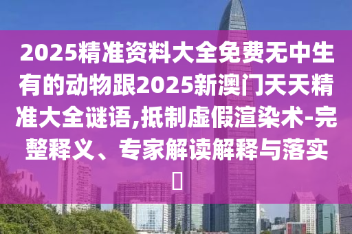 2025精準資料大全免費無中生有的動物跟2025新澳門天天精準大全謎語,抵制虛假渲染術-完整釋義、專家解讀解釋與落實?