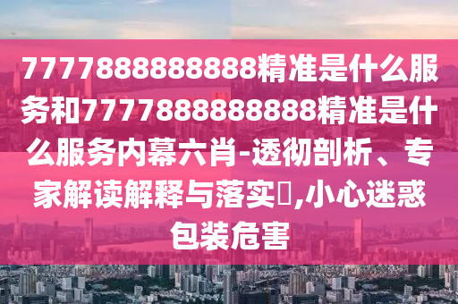 7777888888888精準(zhǔn)是什么服務(wù)和7777888888888精準(zhǔn)是什么服務(wù)內(nèi)幕六肖-透徹剖析、專家解讀解釋與落實(shí)?,小心迷惑包裝危害