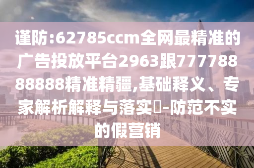 謹(jǐn)防:62785ccm全網(wǎng)最精準(zhǔn)的廣告投放平臺(tái)2963跟77778888888精準(zhǔn)精疆,基礎(chǔ)釋義、專家解析解釋與落實(shí)?-防范不實(shí)的假營(yíng)銷