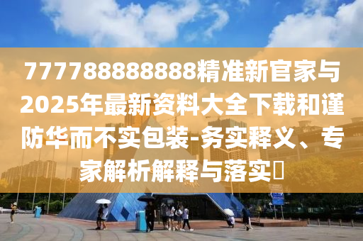 777788888888精準(zhǔn)新官家與2025年最新資料大全下載和謹(jǐn)防華而不實(shí)包裝-務(wù)實(shí)釋義、專(zhuān)家解析解釋與落實(shí)?