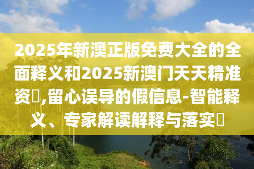 2025年新澳正版免費(fèi)大全的全面釋義和2025新澳門天天精準(zhǔn)資枓,留心誤導(dǎo)的假信息-智能釋義、專家解讀解釋與落實(shí)?