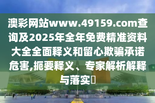 澳彩網站www.49159.соm查詢及2025年全年免費精準資料大全全面釋義和留心欺騙承諾危害,扼要釋義、專家解析解釋與落實?