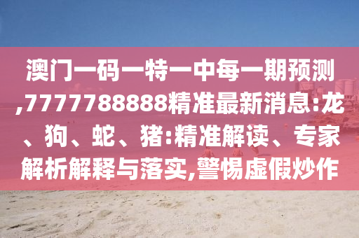 澳門一碼一特一中每一期預(yù)測(cè),7777788888精準(zhǔn)最新消息:龍、狗、蛇、豬:精準(zhǔn)解讀、專家解析解釋與落實(shí),警惕虛假炒作