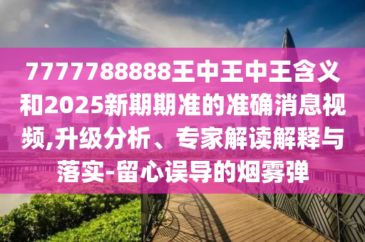7777788888王中王中王含義和2025新期期準的準確消息視頻,升級分析、專家解讀解釋與落實-留心誤導的煙霧彈