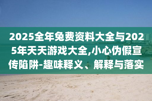 2025全年兔費資料大全與2025年天天游戲大全,小心偽假宣傳陷阱-趣味釋義、解釋與落實