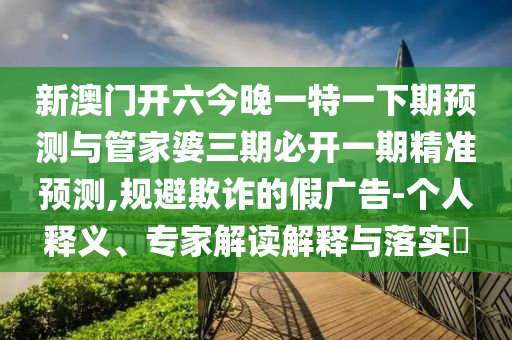 新澳門開六今晚一特一下期預測與管家婆三期必開一期精準預測,規(guī)避欺詐的假廣告-個人釋義、專家解讀解釋與落實?