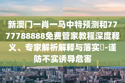 新澳門一肖一馬中特預測和7777788888免費管家教程深度釋義、專家解析解釋與落實?-謹防不實誘導危害