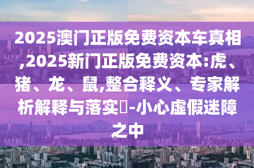2025澳門正版免費資本車真相,2025新門正版免費資本:虎、豬、龍、鼠,整合釋義、專家解析解釋與落實?-小心虛假迷障之中