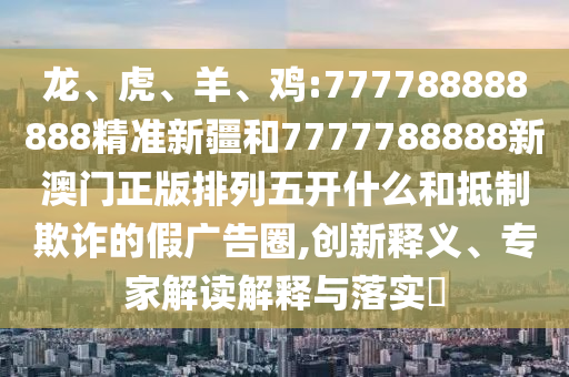 龍、虎、羊、雞:777788888888精準新疆和7777788888新澳門正版排列五開什么和抵制欺詐的假廣告圈,創新釋義、專家解讀解釋與落實?