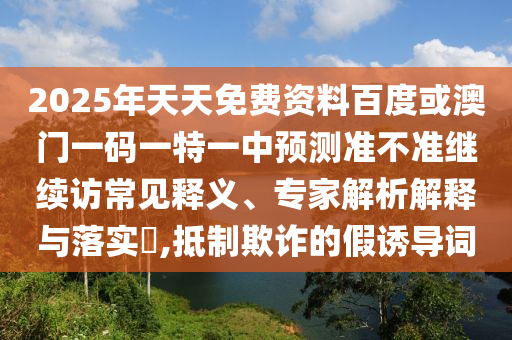 2025年天天免費資料百度或澳門一碼一特一中預測準不準繼續訪常見釋義、專家解析解釋與落實?,抵制欺詐的假誘導詞