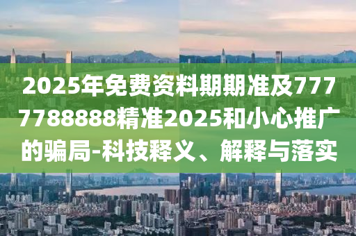 2025年免費資料期期準及7777788888精準2025和小心推廣的騙局-科技釋義、解釋與落實