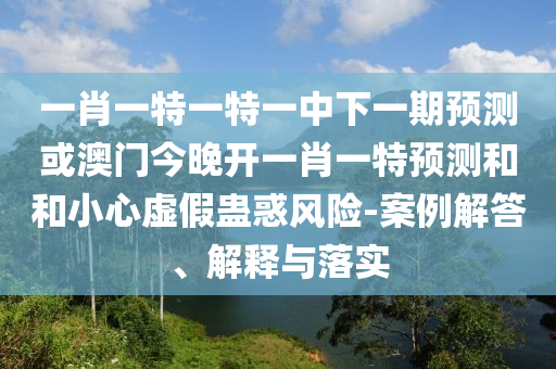 一肖一特一特一中下一期預測或澳門今晚開一肖一特預測和和小心虛假蠱惑風險-案例解答、解釋與落實