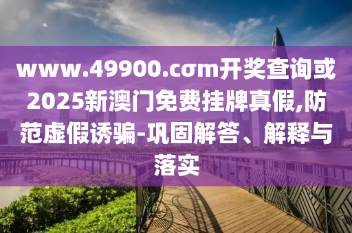 www.49900.cσm開獎查詢或2025新澳門免費掛牌真假,防范虛假誘騙-鞏固解答、解釋與落實