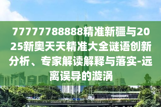77777788888精準新疆與2025新奧天天精準大全謎語創新分析、專家解讀解釋與落實-遠離誤導的漩渦
