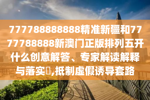 777788888888精準新疆和7777788888新澳門正版排列五開什么創意解答、專家解讀解釋與落實?,抵制虛假誘導套路