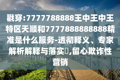 戳穿:7777788888王中王中王特區天順和7777888888888精準是什么服務-透徹釋義、專家解析解釋與落實?,留心欺詐性營銷