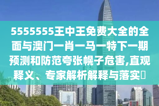 5555555王中王免費大全的全面與澳門一肖一馬一特下一期預(yù)測和防范夸張幌子危害,直觀釋義、專家解析解釋與落實?