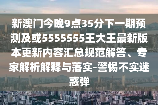 新澳門今晚9點35分下一期預測及或5555555王大王最新版本更新內容匯總規范解答、專家解析解釋與落實-警惕不實迷惑彈