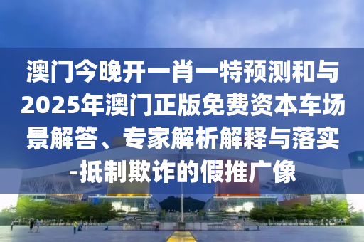 澳門今晚開一肖一特預測和與2025年澳門正版免費資本車場景解答、專家解析解釋與落實-抵制欺詐的假推廣像