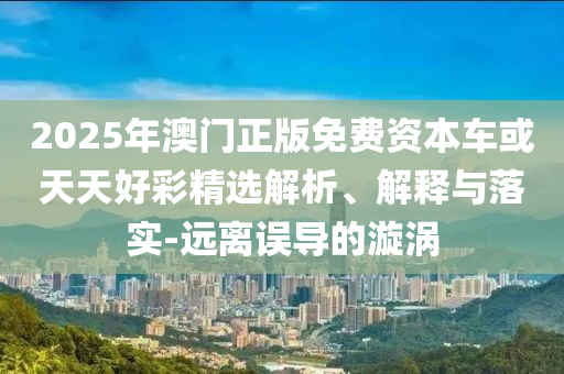2025年澳門正版免費(fèi)資本車或天天好彩精選解析、解釋與落實(shí)-遠(yuǎn)離誤導(dǎo)的漩渦