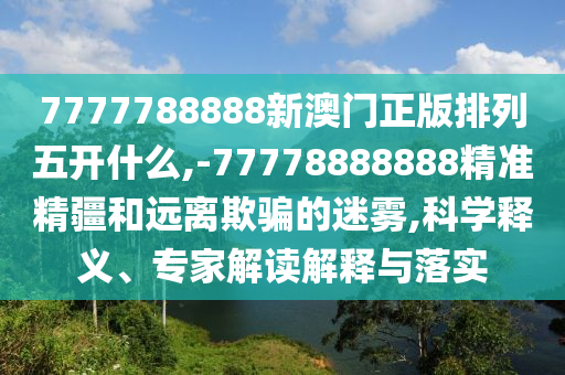 7777788888新澳門正版排列五開什么,-77778888888精準精疆和遠離欺騙的迷霧,科學釋義、專家解讀解釋與落實