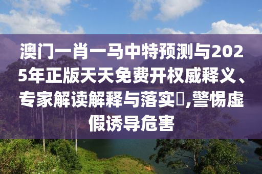 澳門一肖一馬中特預(yù)測與2025年正版天天免費(fèi)開權(quán)威釋義、專家解讀解釋與落實(shí)?,警惕虛假誘導(dǎo)危害