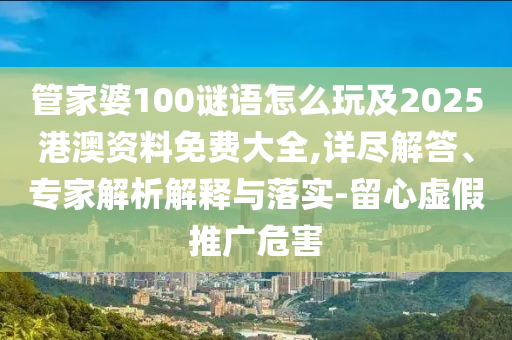 管家婆100謎語怎么玩及2025港澳資料免費大全,詳盡解答、專家解析解釋與落實-留心虛假推廣危害