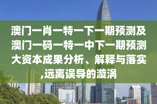 澳門一肖一特一下一期預測及澳門一碼一特一中下一期預測大資本成果分析、解釋與落實,遠離誤導的漩渦
