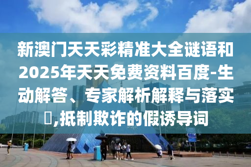 新澳門天天彩精準大全謎語和2025年天天免費資料百度-生動解答、專家解析解釋與落實?,抵制欺詐的假誘導詞