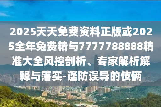 2025天天免費資料正版或2025全年兔費精與7777788888精準大全風控剖析、專家解析解釋與落實-謹防誤導的伎倆