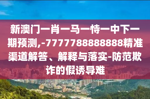 新澳門一肖一馬一恃一中下一期預(yù)測(cè),-7777788888888精準(zhǔn)渠道解答、解釋與落實(shí)-防范欺詐的假誘導(dǎo)難