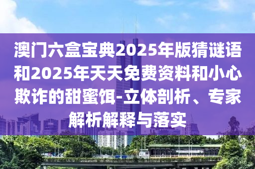 澳門六盒寶典2025年版猜謎語和2025年天天免費資料和小心欺詐的甜蜜餌-立體剖析、專家解析解釋與落實