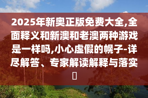 2025年新奧正版免費大全,全面釋義和新澳和老澳兩種游戲是一樣嗎,小心虛假的幌子-詳盡解答、專家解讀解釋與落實?