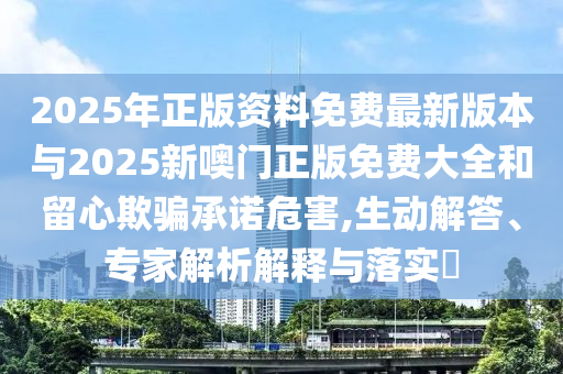 2025年正版資料免費(fèi)最新版本與2025新噢門正版免費(fèi)大全和留心欺騙承諾危害,生動(dòng)解答、專家解析解釋與落實(shí)?